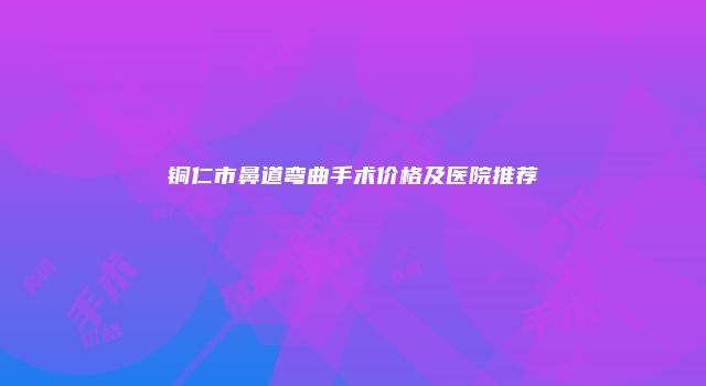 铜仁市鼻道弯曲手术价格及医院推荐