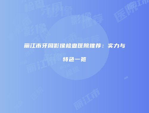 丽江市牙周影像检查医院推荐：实力与特色一览