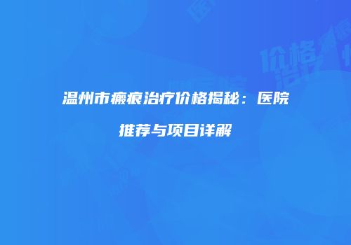 温州市瘢痕治疗价格揭秘：医院推荐与项目详解