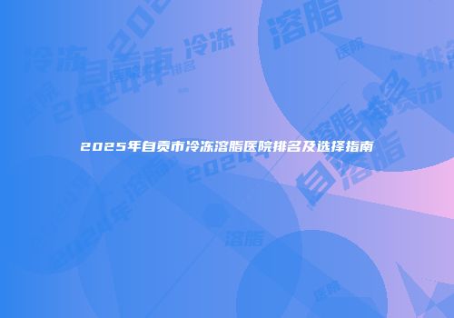 2025年自贡市冷冻溶脂医院排名及选择指南