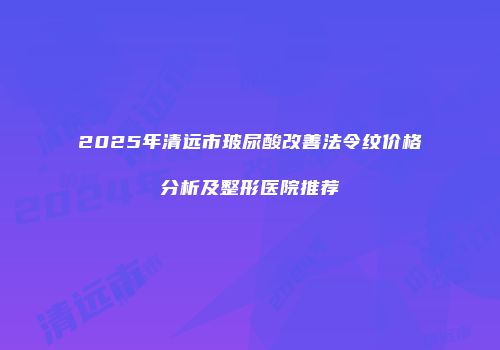 2025年清远市玻尿酸改善法令纹价格分析及整形医院推荐