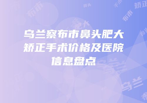 乌兰察布市鼻头肥大矫正手术价格及医院信息盘点