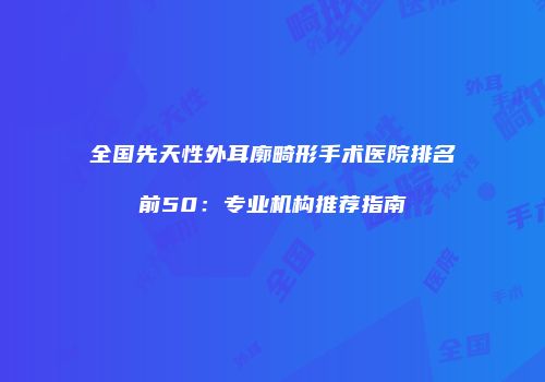 全国先天性外耳廓畸形手术医院排名前50：专业机构推荐指南