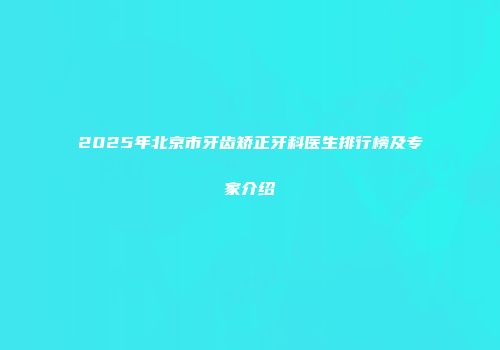 2025年北京市牙齿矫正牙科医生排行榜及专家介绍