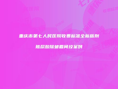 重庆市第七人民医院收费标准全新版附玻尿酸除皱眉间纹案例