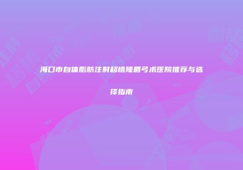 海口市自体脂肪注射移植隆眉弓术医院推荐与选择指南