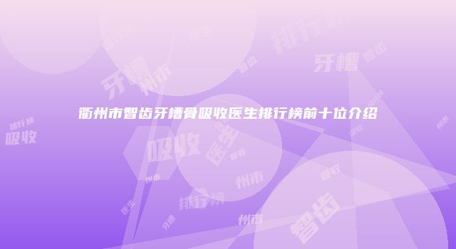 衢州市智齿牙槽骨吸收医生排行榜前十位介绍