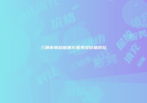 三明市玻尿酸填充服务及价格对比