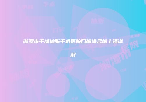 湘潭市手部抽脂手术医院口碑排名前十强详解