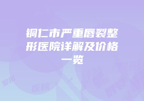 铜仁市严重唇裂整形医院详解及价格一览