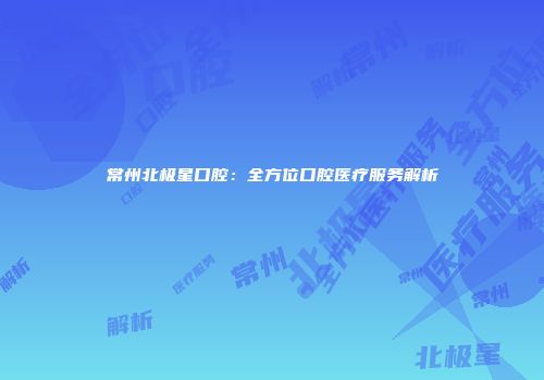 常州北极星口腔：全方位口腔医疗服务解析