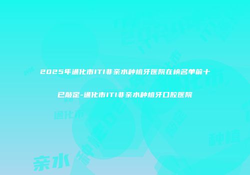 2025年通化市ITI非亲水种植牙医院在榜名单前十已敲定-通化市ITI非亲水种植牙口腔医院