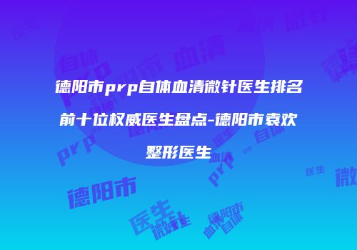 德阳市prp自体血清微针医生排名前十位权威医生盘点-德阳市袁欢整形医生