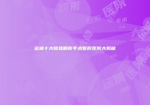 运城十大隐耳畸形手术整形医院大揭秘