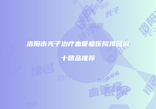 洛阳市光子治疗血管瘤医院排名前十精品推荐
