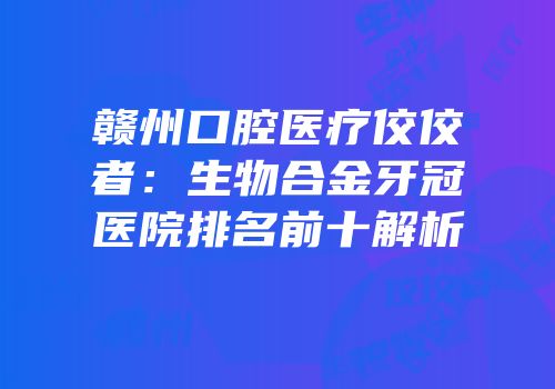 赣州口腔医疗佼佼者：生物合金牙冠医院排名前十解析