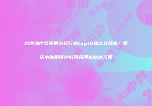 微创治疗狐臭医院排行榜top10强高分盘点！重庆中韩整形外科研究所价格也亲民