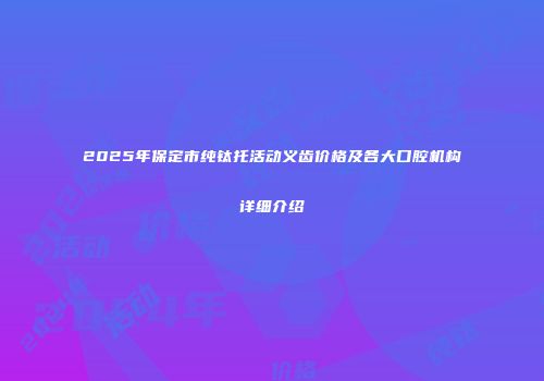 2025年保定市纯钛托活动义齿价格及各大口腔机构详细介绍