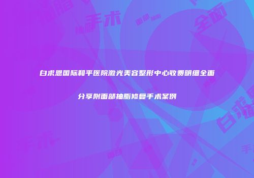 白求恩国际和平医院激光美容整形中心收费明细全面分享附面部抽脂修复手术案例
