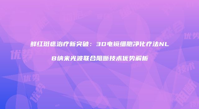 鲜红斑痣治疗新突破：3D电镜细胞净化疗法NLB纳米光波联合阻断技术优势解析