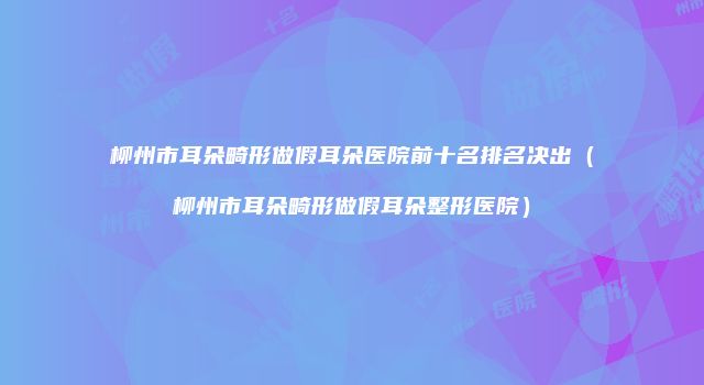 柳州市耳朵畸形做假耳朵医院前十名排名决出（柳州市耳朵畸形做假耳朵整形医院）