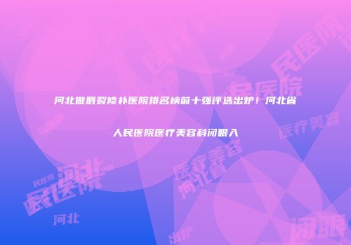 河北做唇裂修补医院排名榜前十强评选出炉！河北省人民医院医疗美容科闭眼入