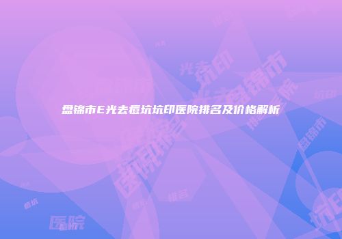 盘锦市E光去痘坑坑印医院排名及价格解析