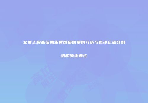 北京上颌高位阻生智齿拔除费用分析与选择正规牙科机构的重要性