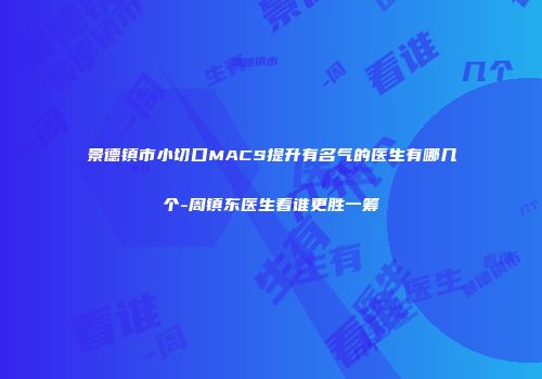 景德镇市小切口MACS提升有名气的医生有哪几个-周镇东医生看谁更胜一筹