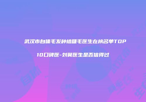 武汉市自体毛发种植睫毛医生在榜名单TOP10口碑医-刘冀医生是否信得过