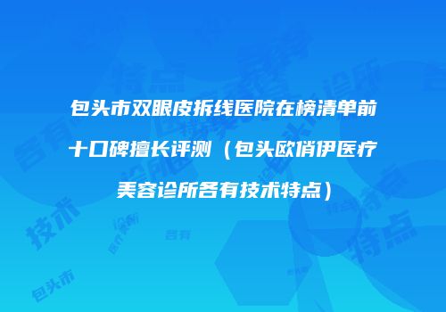 包头市双眼皮拆线医院在榜清单前十口碑擅长评测（包头欧俏伊医疗美容诊所各有技术特点）