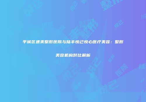 平城区速美整形医院与陆丰悦己悦心医疗美容：整形美容机构对比解析