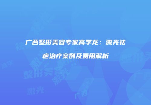 广西整形美容专家高学龙：激光祛疤治疗案例及费用解析