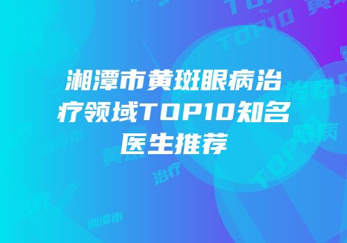 湘潭市黄斑眼病治疗领域TOP10知名医生推荐