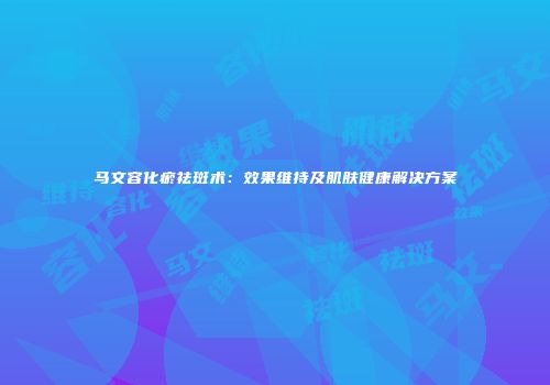 马文容化瘀祛斑术：效果维持及肌肤健康解决方案