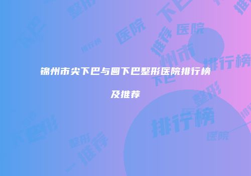 锦州市尖下巴与圆下巴整形医院排行榜及推荐