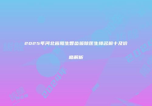 2025年河北省阻生智齿拔除医生排名前十及价格解析