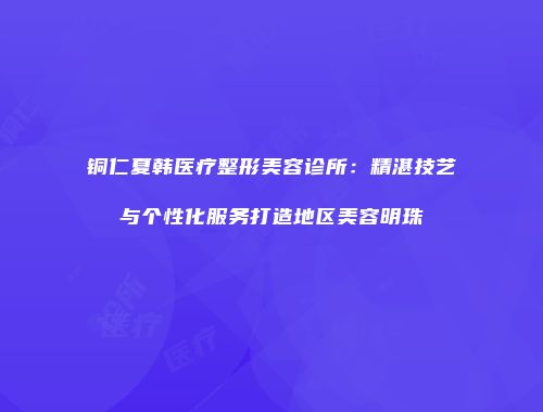铜仁夏韩医疗整形美容诊所：精湛技艺与个性化服务打造地区美容明珠