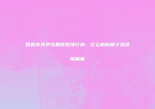 百色市光学纹眉医院排行榜：公立机构前十名详情解析