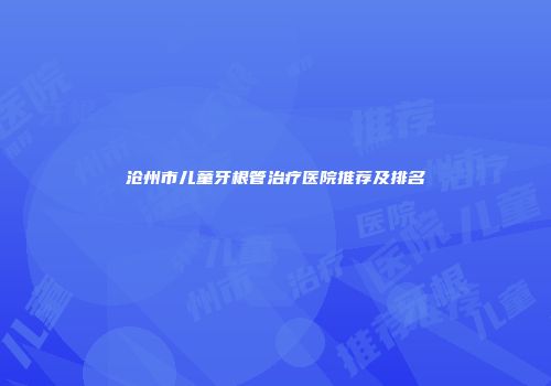 沧州市儿童牙根管治疗医院推荐及排名