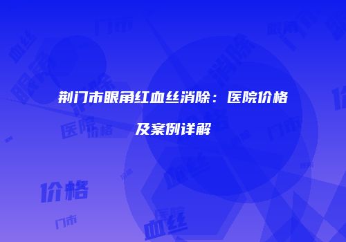 荆门市眼角红血丝消除：医院价格及案例详解