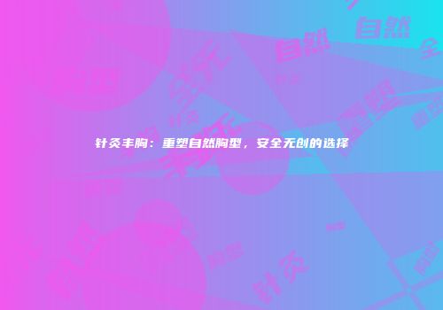 针灸丰胸：重塑自然胸型，安全无创的选择