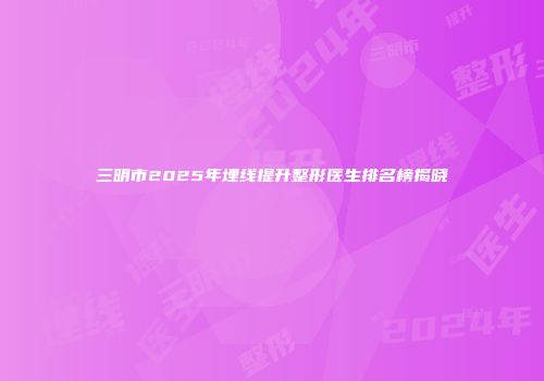 三明市2025年埋线提升整形医生排名榜揭晓