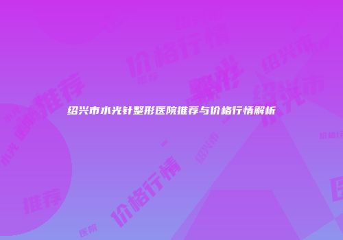 绍兴市水光针整形医院推荐与价格行情解析