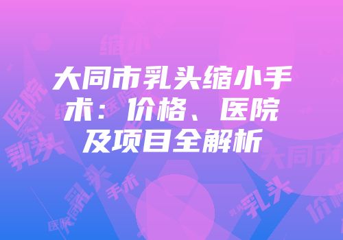 大同市乳头缩小手术：价格、医院及项目全解析