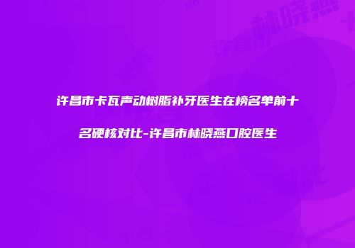 许昌市卡瓦声动树脂补牙医生在榜名单前十名硬核对比-许昌市林晓燕口腔医生
