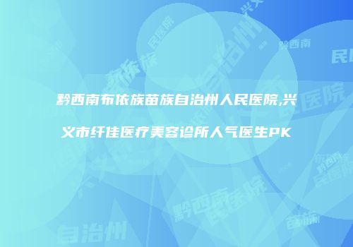 黔西南布依族苗族自治州人民医院,兴义市纤佳医疗美容诊所人气医生PK