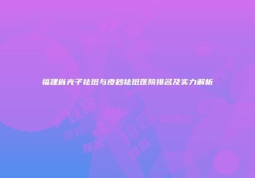 福建省光子祛斑与皮秒祛斑医院排名及实力解析