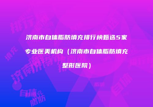 济南市自体脂肪填充排行榜甄选5家专业医美机构（济南市自体脂肪填充整形医院）