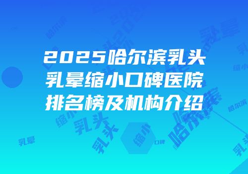 2025哈尔滨乳头乳晕缩小口碑医院排名榜及机构介绍